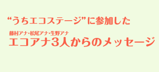 うちエコステージ”に参加したエコアナ3人からのメッセージ