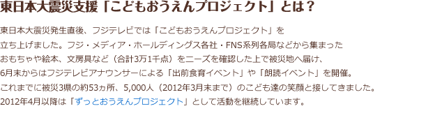 東日本大震災発生直後、フジテレビでは「こどもおうえんプロジェクト」を立ち上げました。
フジ・メディア・ホールディングス各社・FNS系列各局などから集まったおもちゃや絵本、文房具など（合計3万1千点）をにニーズを確認した上で被災地に届け、5月末からはフジテレビアナウンサーによる「出前食育イベント」や「朗読イベント」を開催。これまで被災3県の約53カ所、5,000人（2012年3月末まで）のこども達の笑顔と接してきました。2012年4月以降は「ずっとおうえん。プロジェクト」として活動を継続しています。