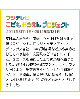 こどもおうえんプロジェクト　2011年3月11日～2012年3月31日　東日本大震災発生直後に立ち上げた被災地支援プロジェクト。フジ・メディア・ホールディングス各社・FNS系列各局などから集めたおもちゃや絵本、文房具など（合計3万1千点）をニーズを確認した上で被災地へ届けました。2011年6月末からはフジテレビアナウンサーによる「出前食育イベント」や「朗読イベント」を開催。被災3県の約53ヵ所、5,000人（2012年3月末まで）の子どもたちと接してきました。
